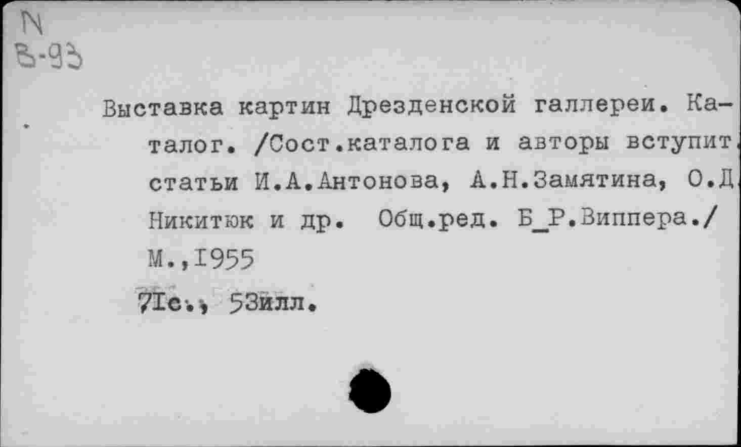 ﻿Выставка картин Дрезденской галлереи. Каталог. /Сост.каталога и авторы вступит статьи И.А.Антонова, А.Н.Замятина, О.Д Никитюк и др. Общ.ред. Б_Р.Виппера./ М.,1955 71с-.-, 53йлл.